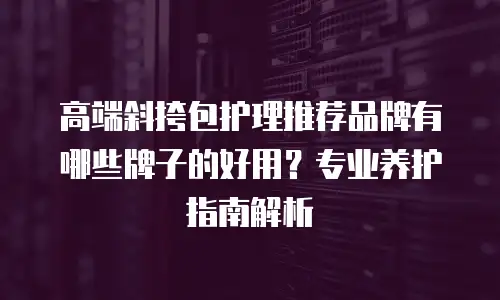 高端斜挎包护理推荐品牌有哪些牌子的好用？专业养护指南解析
