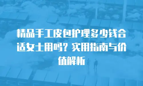 精品手工皮包护理多少钱合适女士用吗？实用指南与价值解析