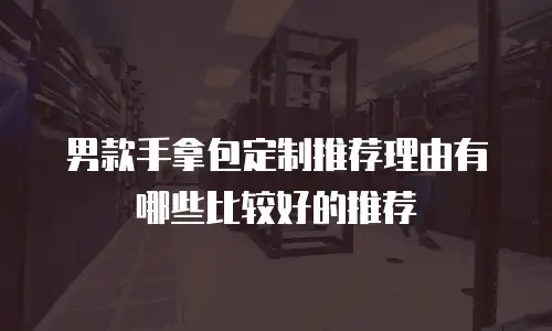 男款手拿包定制推荐理由有哪些比较好的推荐