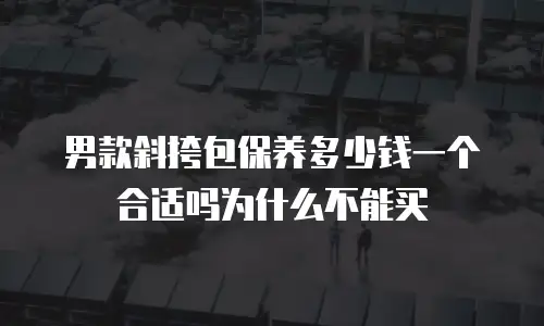 男款斜挎包保养多少钱一个合适吗为什么不能买