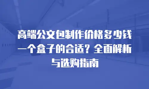 高端公文包制作价格多少钱一个盒子的合适？全面解析与选购指南