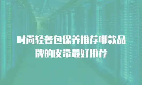 时尚轻奢包保养推荐哪款品牌的皮带最好推荐