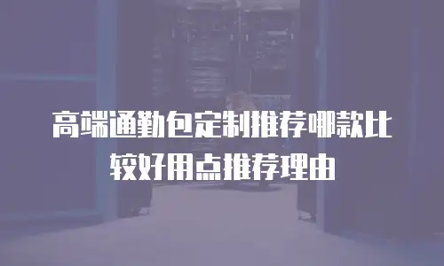 高端通勤包定制推荐哪款比较好用点推荐理由