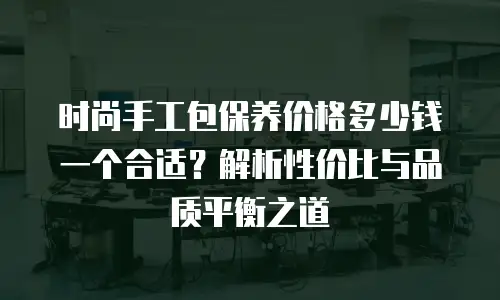 时尚手工包保养价格多少钱一个合适？解析性价比与品质平衡之道