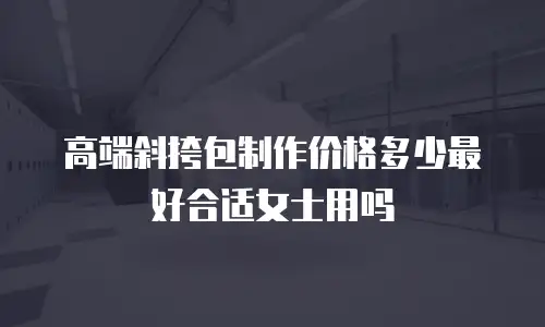 高端斜挎包制作价格多少最好合适女士用吗