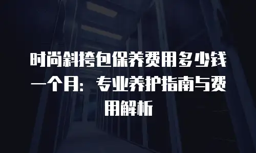 时尚斜挎包保养费用多少钱一个月：专业养护指南与费用解析