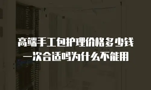 高端手工包护理价格多少钱一次合适吗为什么不能用
