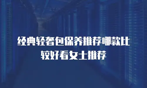 经典轻奢包保养推荐哪款比较好看女士推荐