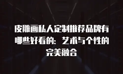 皮雕画私人定制推荐品牌有哪些好看的：艺术与个性的完美融合