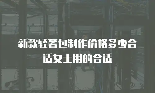 新款轻奢包制作价格多少合适女士用的合适