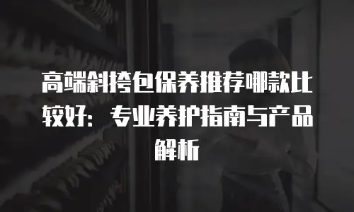 高端斜挎包保养推荐哪款比较好：专业养护指南与产品解析