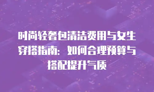 时尚轻奢包清洁费用与女生穿搭指南：如何合理预算与搭配提升气质