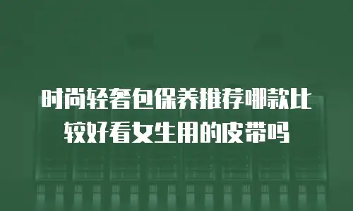 时尚轻奢包保养推荐哪款比较好看女生用的皮带吗