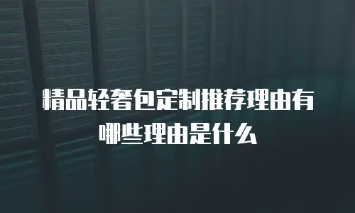 精品轻奢包定制推荐理由有哪些理由是什么