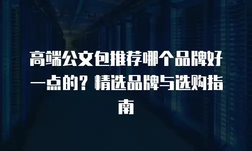 高端公文包推荐哪个品牌好一点的？精选品牌与选购指南