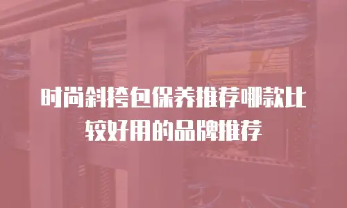 时尚斜挎包保养推荐哪款比较好用的品牌推荐