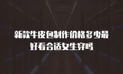 新款牛皮包制作价格多少最好看合适女生穿吗