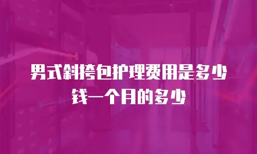 男式斜挎包护理费用是多少钱一个月的多少