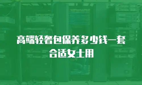 高端轻奢包保养多少钱一套合适女士用
