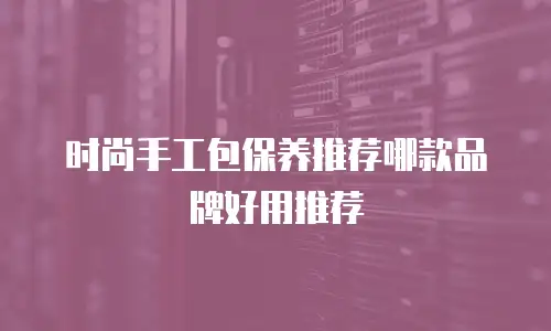 时尚手工包保养推荐哪款品牌好用推荐