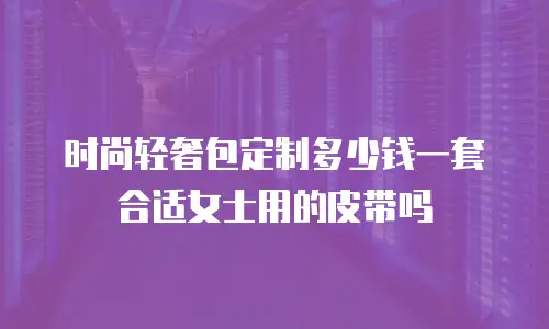 时尚轻奢包定制多少钱一套合适女士用的皮带吗