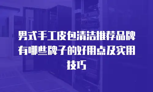 男式手工皮包清洁推荐品牌有哪些牌子的好用点及实用技巧