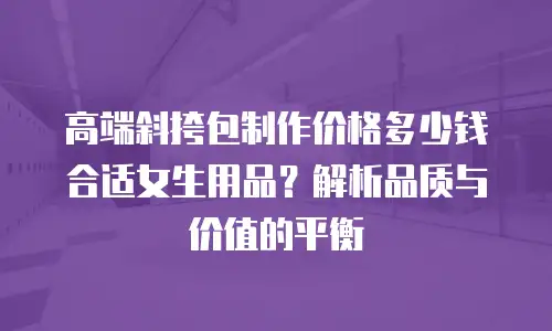 高端斜挎包制作价格多少钱合适女生用品？解析品质与价值的平衡