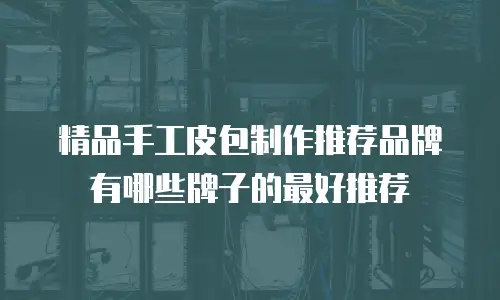 精品手工皮包制作推荐品牌有哪些牌子的最好推荐