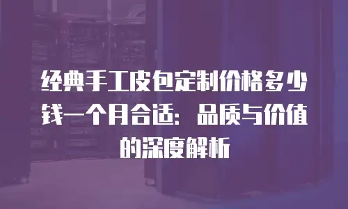 经典手工皮包定制价格多少钱一个月合适：品质与价值的深度解析