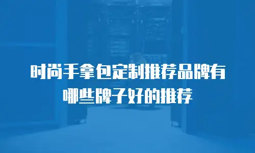 时尚手拿包定制推荐品牌有哪些牌子好的推荐