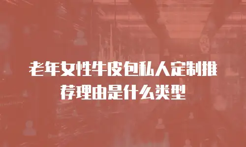 老年女性牛皮包私人定制推荐理由是什么类型