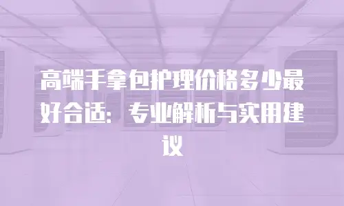 高端手拿包护理价格多少最好合适：专业解析与实用建议