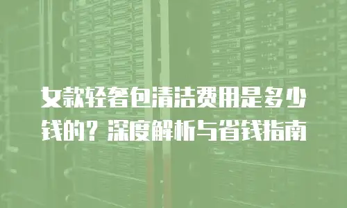 女款轻奢包清洁费用是多少钱的？深度解析与省钱指南