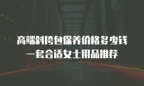 高端斜挎包保养价格多少钱一套合适女士用品推荐