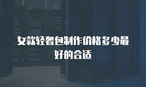 女款轻奢包制作价格多少最好的合适