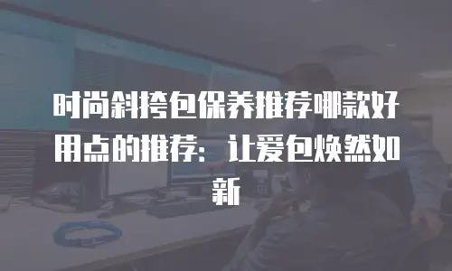 时尚斜挎包保养推荐哪款好用点的推荐：让爱包焕然如新