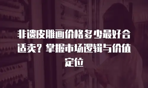 非遗皮雕画价格多少最好合适卖？掌握市场逻辑与价值定位
