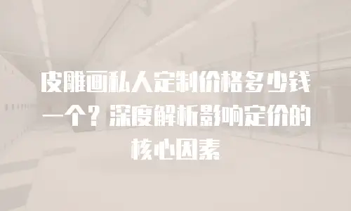 皮雕画私人定制价格多少钱一个？深度解析影响定价的核心因素