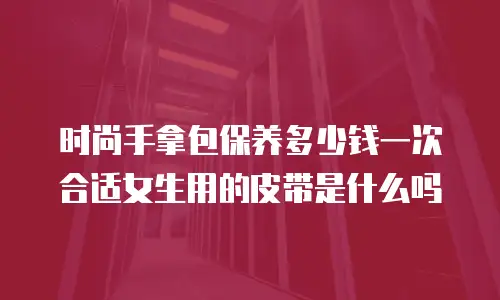 时尚手拿包保养多少钱一次合适女生用的皮带是什么吗