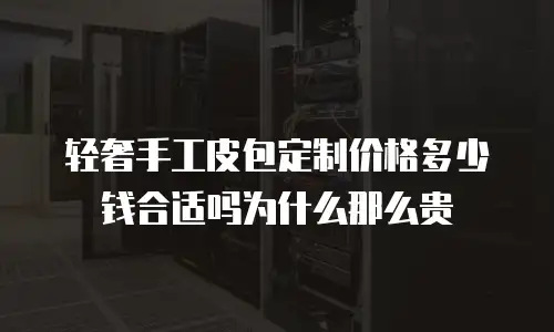 轻奢手工皮包定制价格多少钱合适吗为什么那么贵