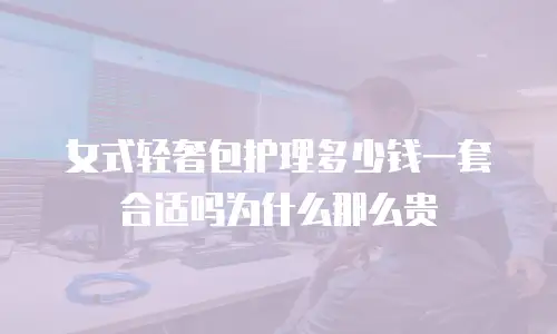 女式轻奢包护理多少钱一套合适吗为什么那么贵