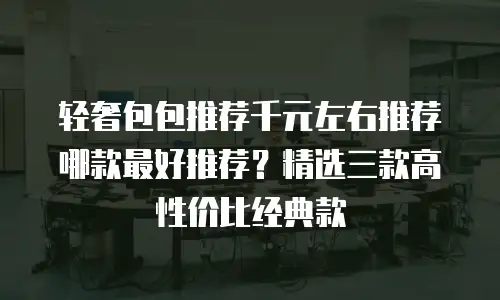 轻奢包包推荐千元左右推荐哪款最好推荐？精选三款高性价比经典款