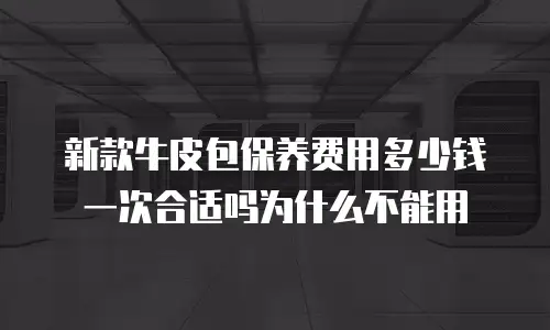新款牛皮包保养费用多少钱一次合适吗为什么不能用