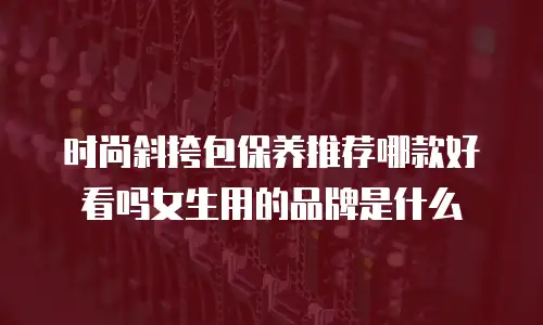 时尚斜挎包保养推荐哪款好看吗女生用的品牌是什么