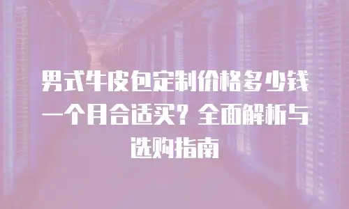 男式牛皮包定制价格多少钱一个月合适买？全面解析与选购指南