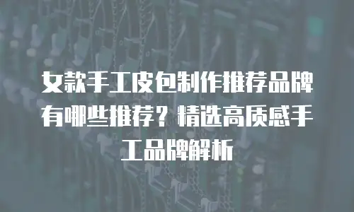 女款手工皮包制作推荐品牌有哪些推荐？精选高质感手工品牌解析