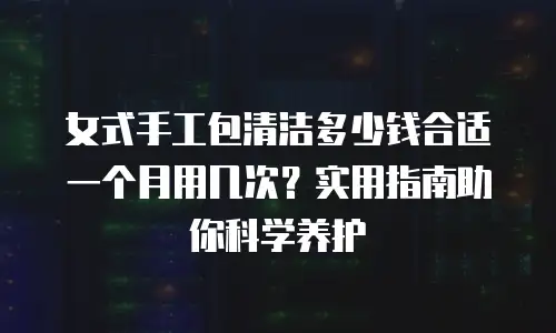 女式手工包清洁多少钱合适一个月用几次？实用指南助你科学养护