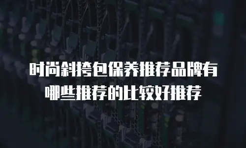 时尚斜挎包保养推荐品牌有哪些推荐的比较好推荐