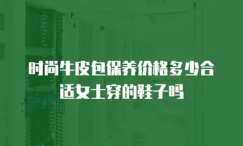 时尚牛皮包保养价格多少合适女士穿的鞋子吗