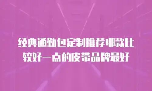经典通勤包定制推荐哪款比较好一点的皮带品牌最好